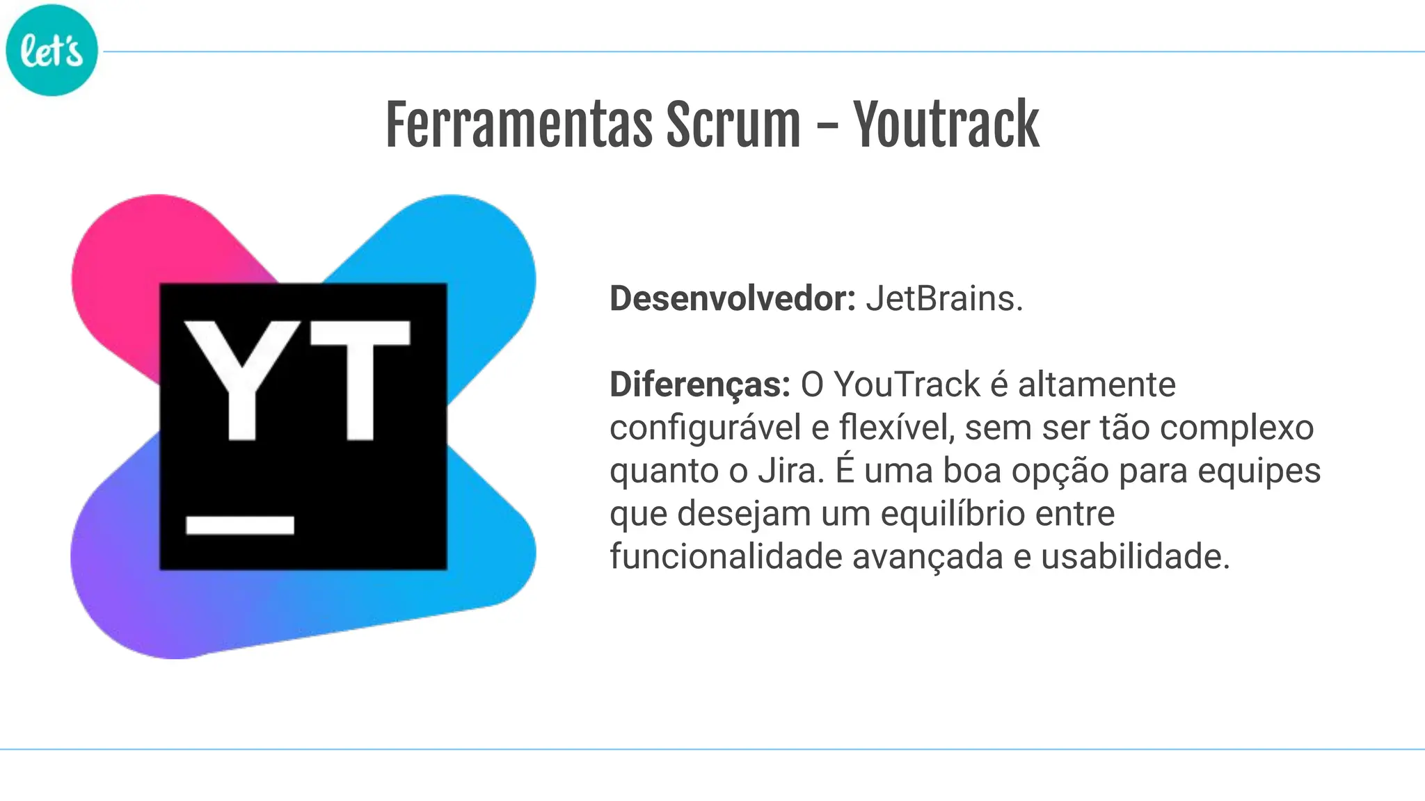 Ferramentas Scrum - Youtrack
Desenvolvedor: JetBrains.
Diferenças: O YouTrack é altamente
conﬁgurável e ﬂexível, sem ser tão complexo
quanto o Jira. É uma boa opção para equipes
que desejam um equilíbrio entre
funcionalidade avançada e usabilidade.
 