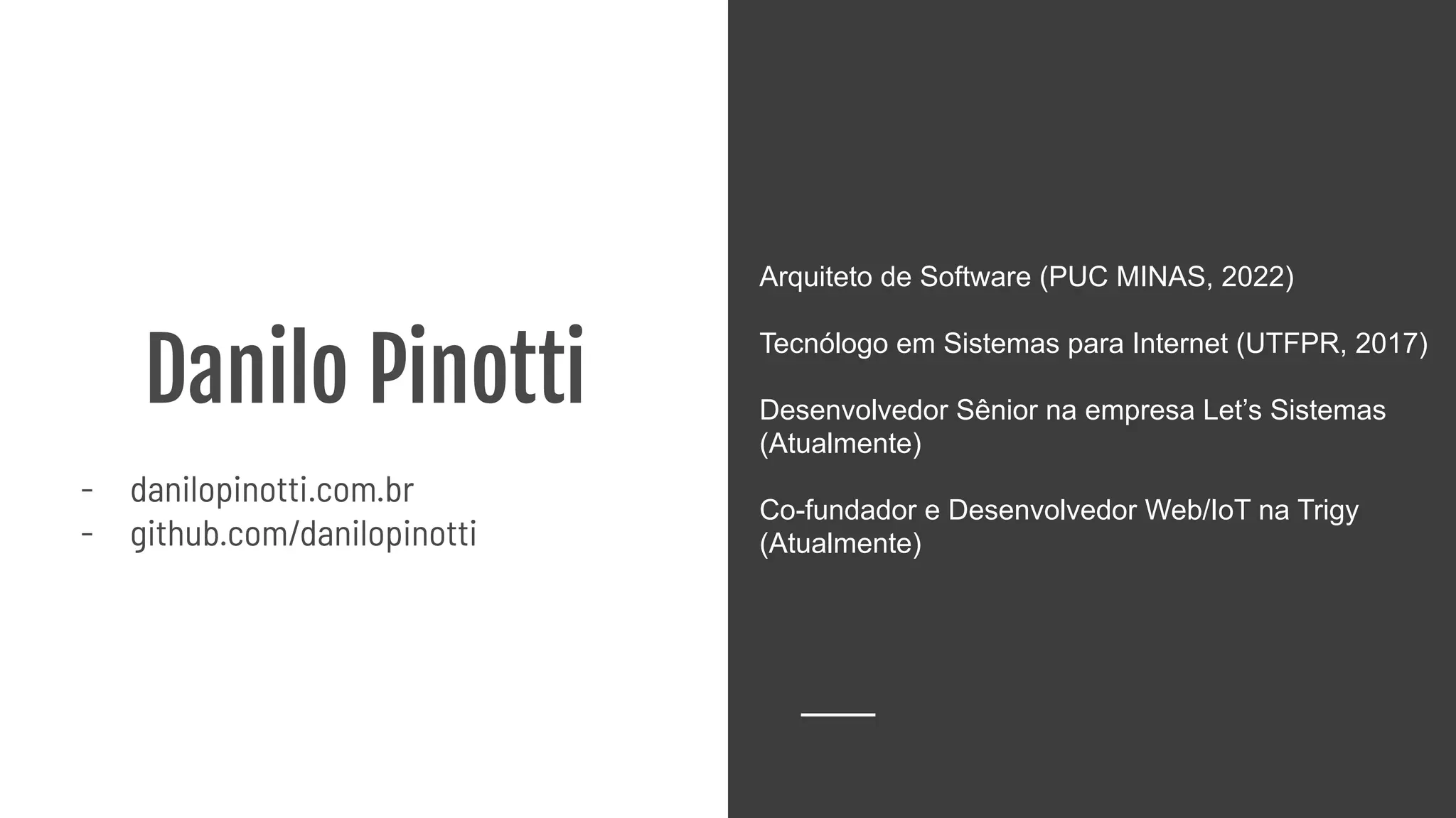 Danilo Pinotti
- danilopinotti.com.br
- github.com/danilopinotti
Arquiteto de Software (PUC MINAS, 2022)
Tecnólogo em Sistemas para Internet (UTFPR, 2017)
Desenvolvedor Sênior na empresa Let’s Sistemas
(Atualmente)
Co-fundador e Desenvolvedor Web/IoT na Trigy
(Atualmente)
 