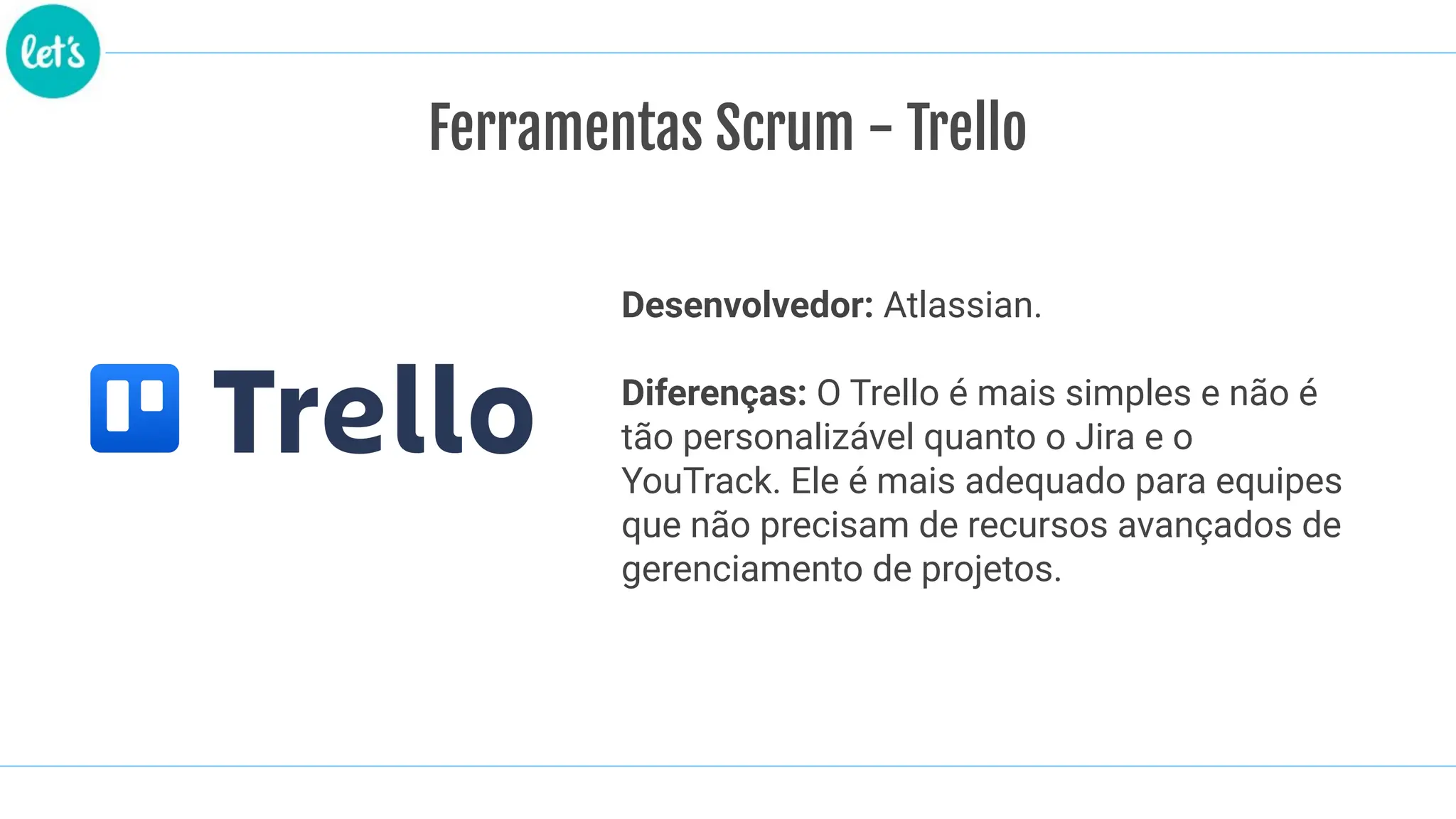 Ferramentas Scrum - Trello
Desenvolvedor: Atlassian.
Diferenças: O Trello é mais simples e não é
tão personalizável quanto o Jira e o
YouTrack. Ele é mais adequado para equipes
que não precisam de recursos avançados de
gerenciamento de projetos.
 