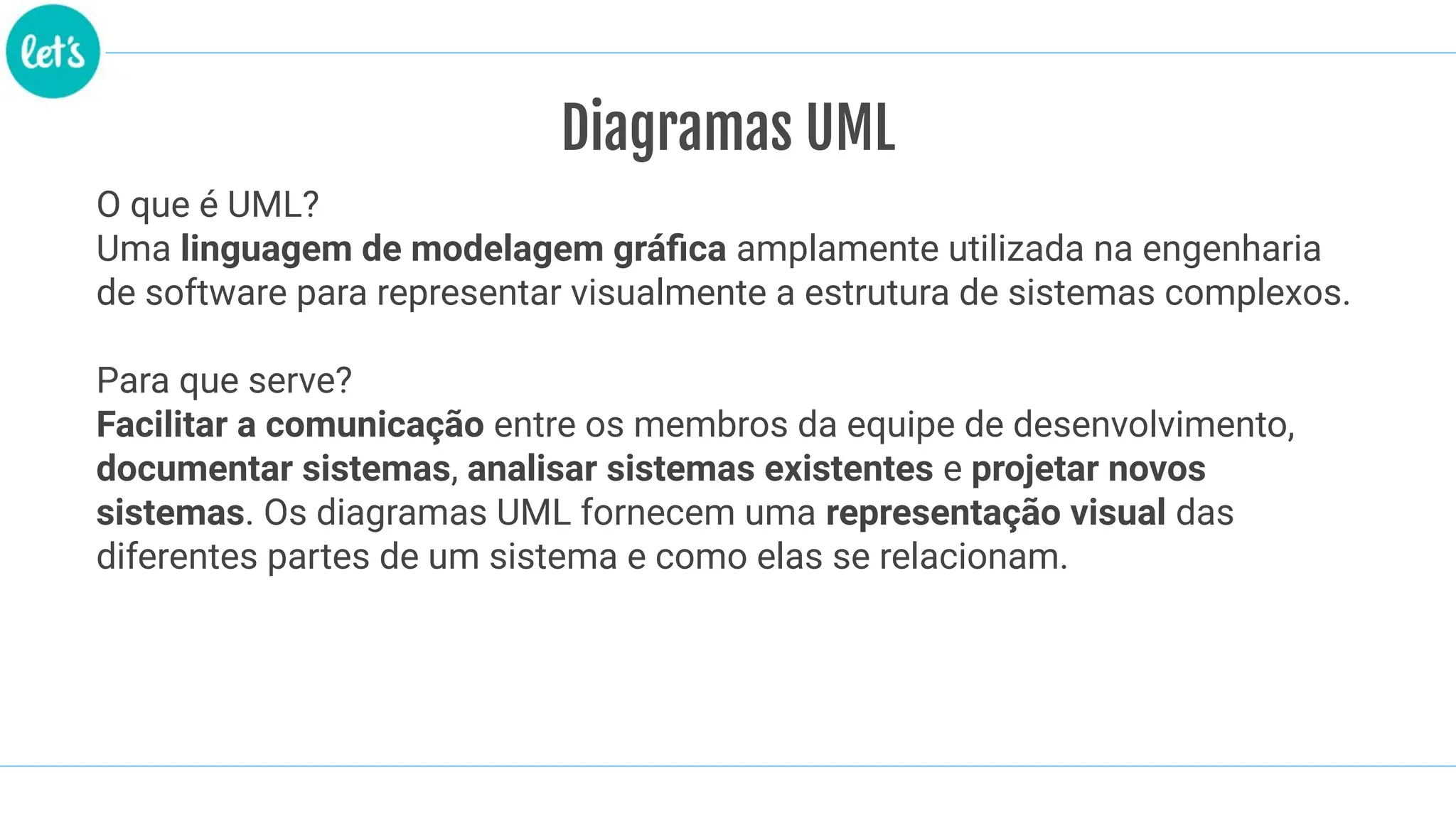 Diagramas UML
O que é UML?
Uma linguagem de modelagem gráﬁca amplamente utilizada na engenharia
de software para representar visualmente a estrutura de sistemas complexos.
Para que serve?
Facilitar a comunicação entre os membros da equipe de desenvolvimento,
documentar sistemas, analisar sistemas existentes e projetar novos
sistemas. Os diagramas UML fornecem uma representação visual das
diferentes partes de um sistema e como elas se relacionam.
 