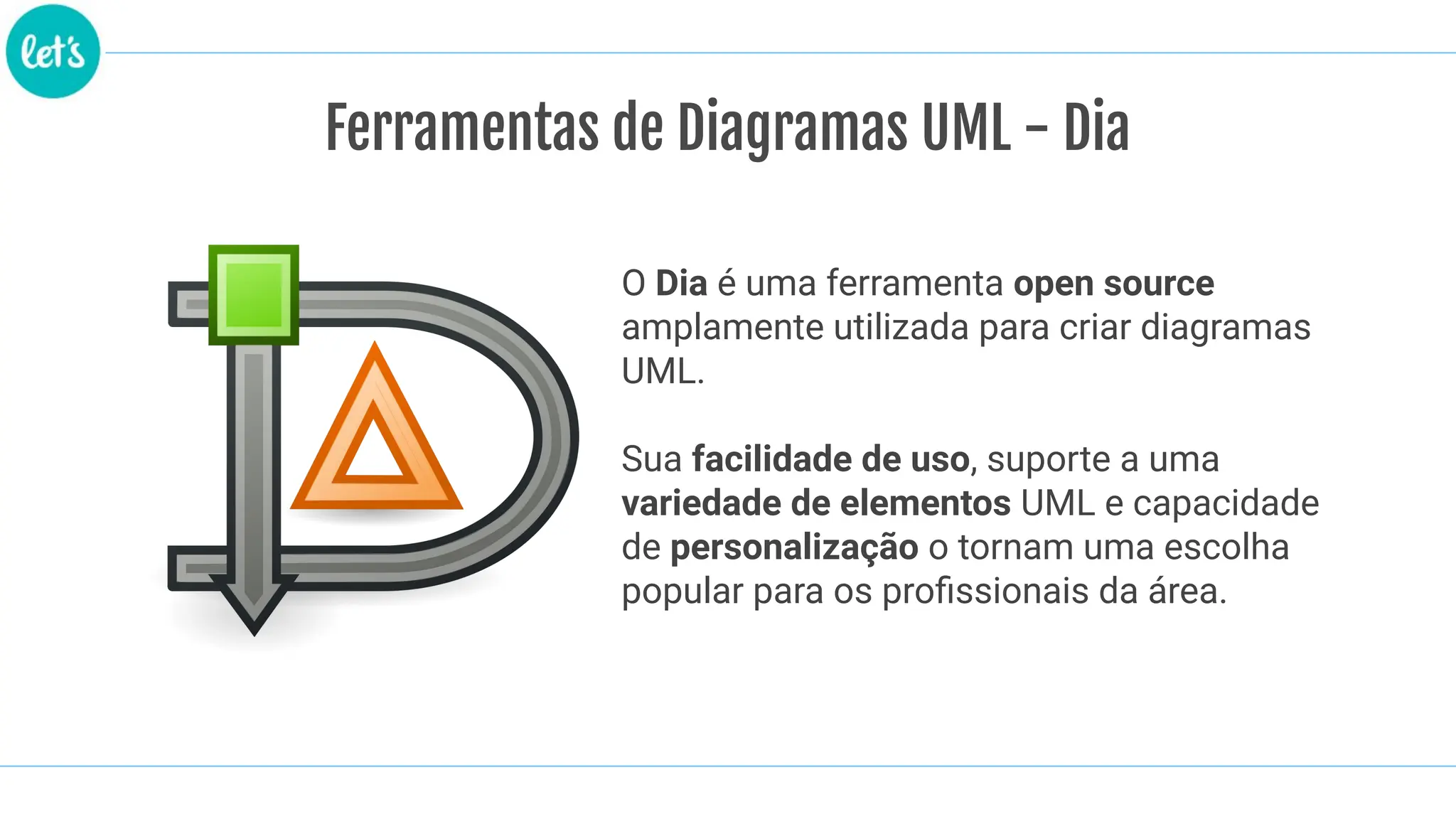 Ferramentas de Diagramas UML - Dia
O Dia é uma ferramenta open source
amplamente utilizada para criar diagramas
UML.
Sua facilidade de uso, suporte a uma
variedade de elementos UML e capacidade
de personalização o tornam uma escolha
popular para os proﬁssionais da área.
 