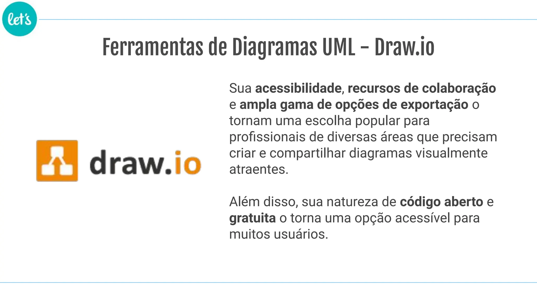 Ferramentas de Diagramas UML - Draw.io
Sua acessibilidade, recursos de colaboração
e ampla gama de opções de exportação o
tornam uma escolha popular para
proﬁssionais de diversas áreas que precisam
criar e compartilhar diagramas visualmente
atraentes.
Além disso, sua natureza de código aberto e
gratuita o torna uma opção acessível para
muitos usuários.
 