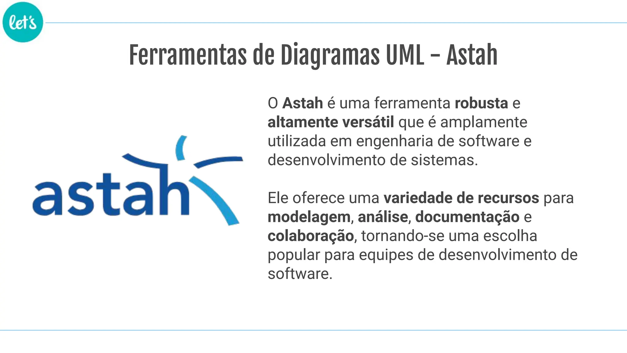 Ferramentas de Diagramas UML - Astah
O Astah é uma ferramenta robusta e
altamente versátil que é amplamente
utilizada em engenharia de software e
desenvolvimento de sistemas.
Ele oferece uma variedade de recursos para
modelagem, análise, documentação e
colaboração, tornando-se uma escolha
popular para equipes de desenvolvimento de
software.
 