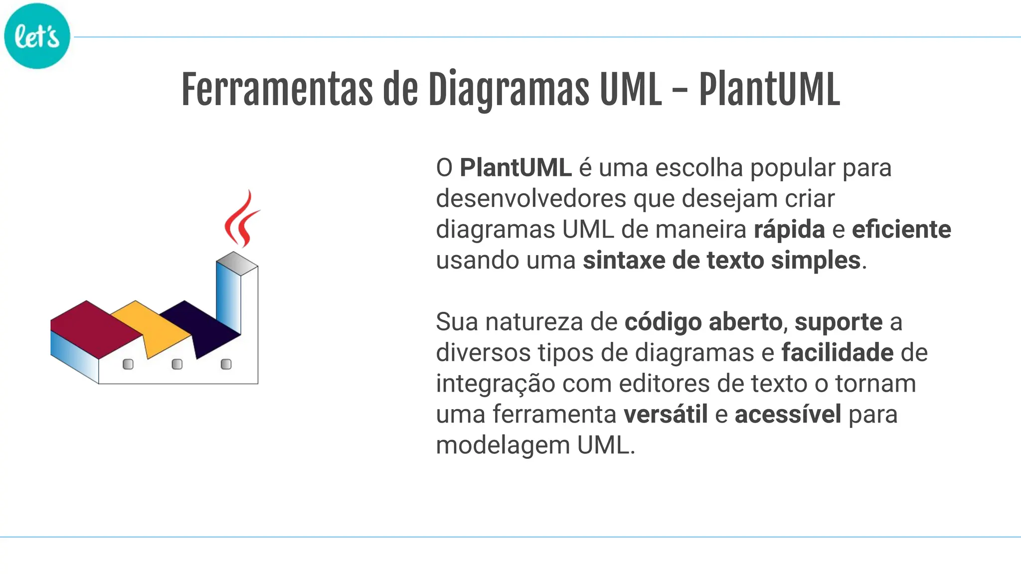 Ferramentas de Diagramas UML - PlantUML
O PlantUML é uma escolha popular para
desenvolvedores que desejam criar
diagramas UML de maneira rápida e eﬁciente
usando uma sintaxe de texto simples.
Sua natureza de código aberto, suporte a
diversos tipos de diagramas e facilidade de
integração com editores de texto o tornam
uma ferramenta versátil e acessível para
modelagem UML.
 