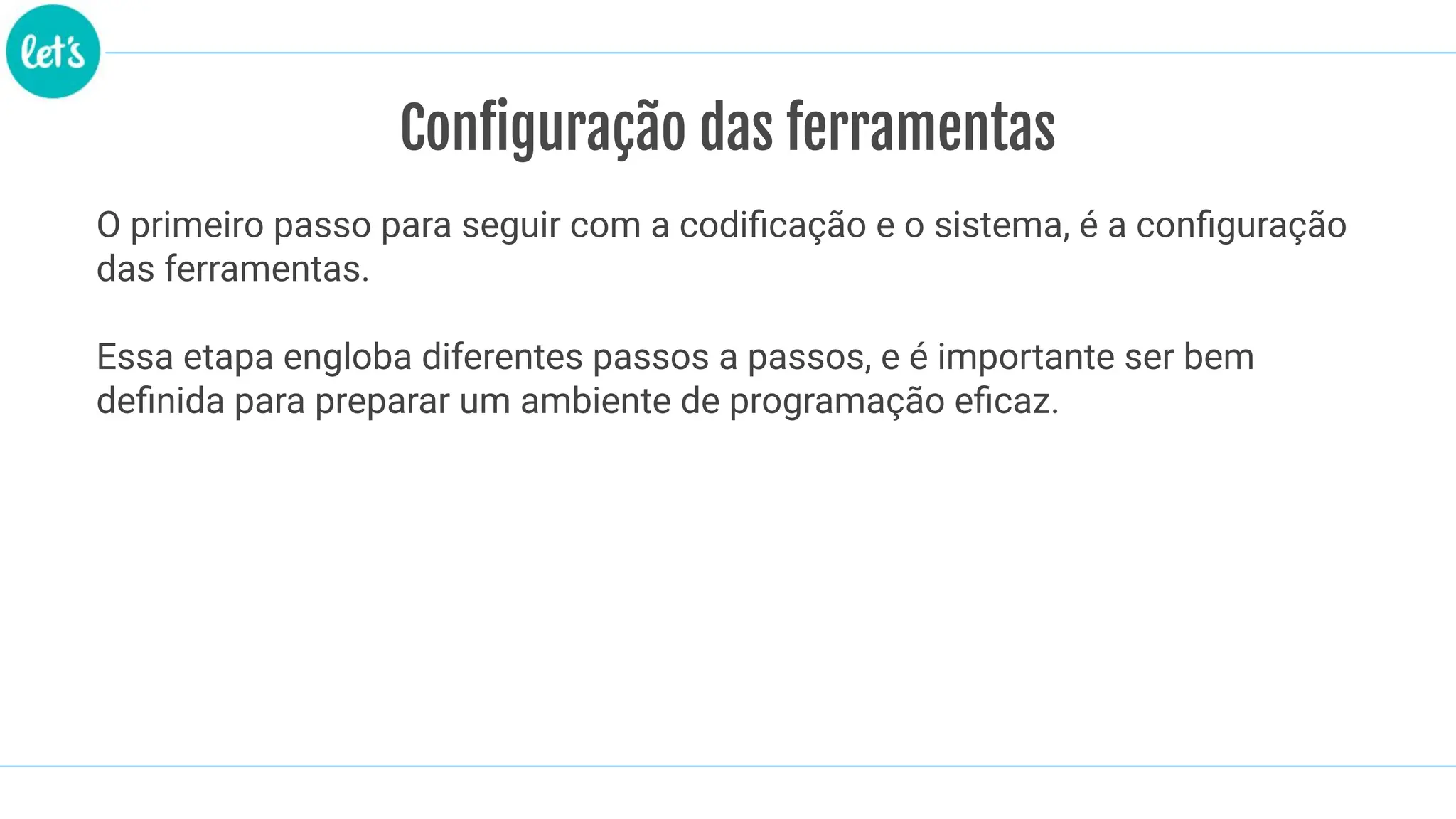 Configuração das ferramentas
O primeiro passo para seguir com a codiﬁcação e o sistema, é a conﬁguração
das ferramentas.
Essa etapa engloba diferentes passos a passos, e é importante ser bem
deﬁnida para preparar um ambiente de programação eﬁcaz.
 