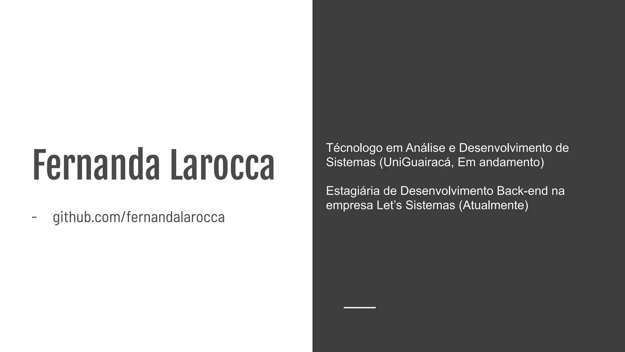 Fernanda Larocca
- github.com/fernandalarocca
Técnologo em Análise e Desenvolvimento de
Sistemas (UniGuairacá, Em andamento)
Estagiária de Desenvolvimento Back-end na
empresa Let’s Sistemas (Atualmente)
 