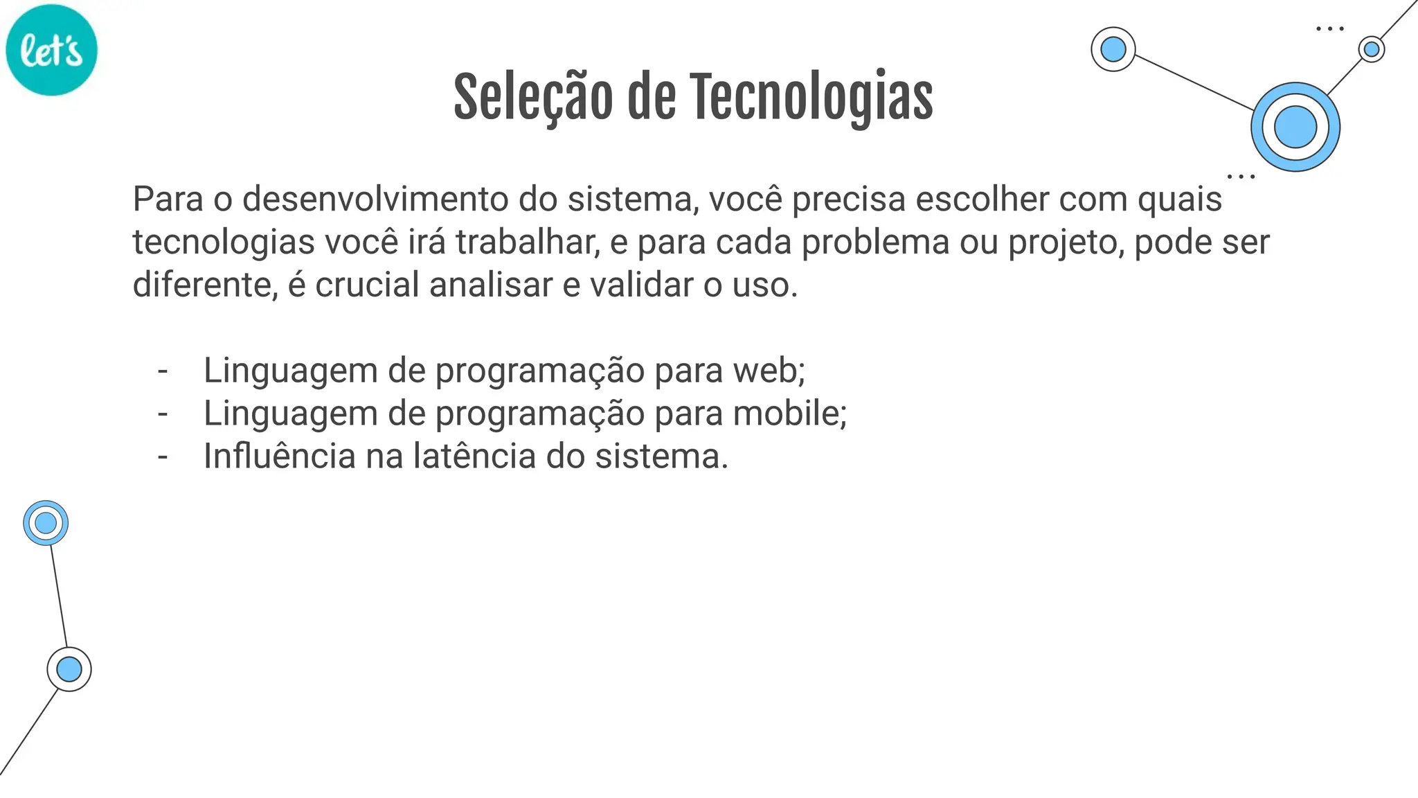 Seleção de Tecnologias
Para o desenvolvimento do sistema, você precisa escolher com quais
tecnologias você irá trabalhar, e para cada problema ou projeto, pode ser
diferente, é crucial analisar e validar o uso.
- Linguagem de programação para web;
- Linguagem de programação para mobile;
- Inﬂuência na latência do sistema.
 
