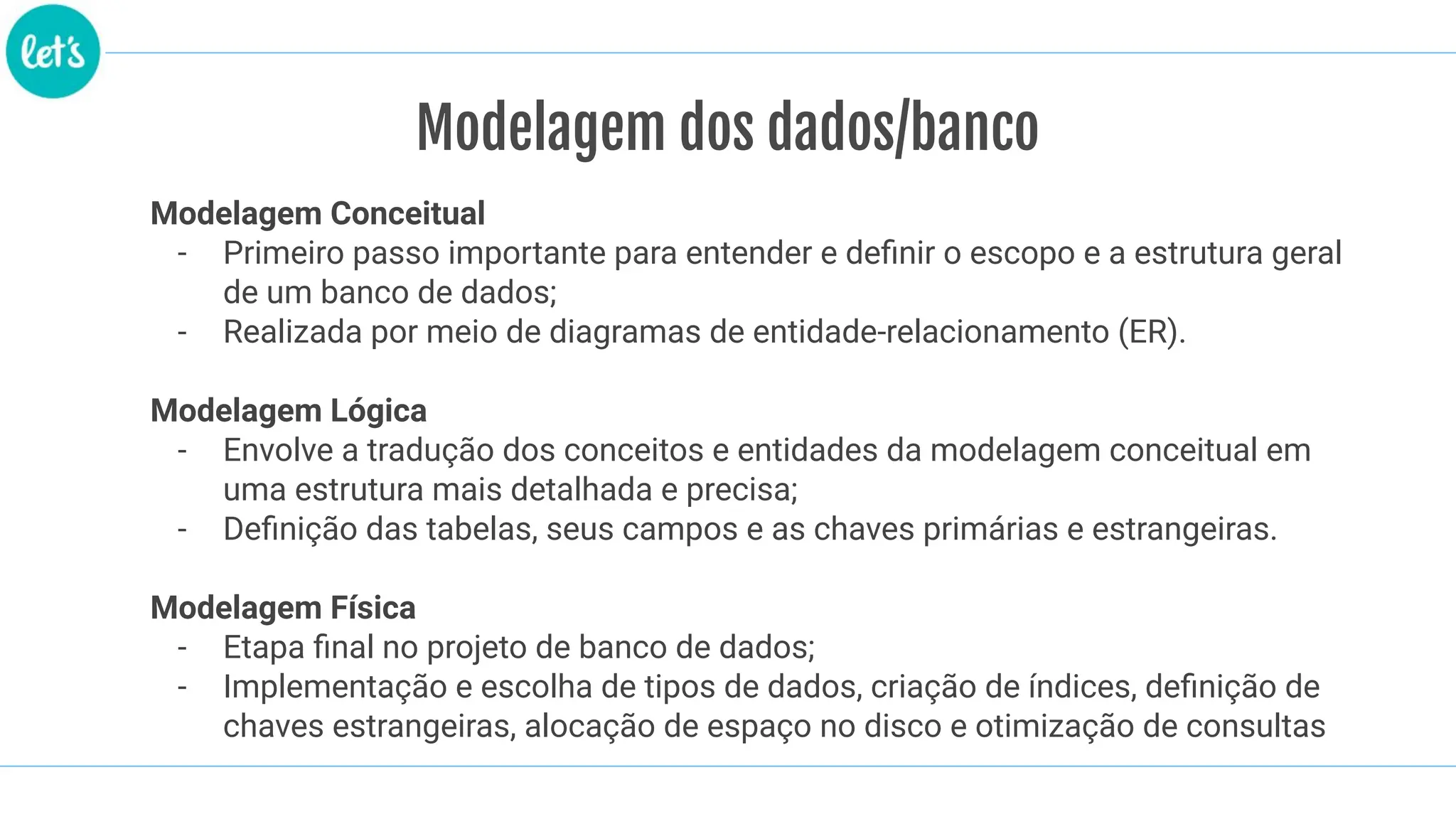 Modelagem dos dados/banco
Modelagem Conceitual
- Primeiro passo importante para entender e deﬁnir o escopo e a estrutura geral
de um banco de dados;
- Realizada por meio de diagramas de entidade-relacionamento (ER).
Modelagem Lógica
- Envolve a tradução dos conceitos e entidades da modelagem conceitual em
uma estrutura mais detalhada e precisa;
- Deﬁnição das tabelas, seus campos e as chaves primárias e estrangeiras.
Modelagem Física
- Etapa ﬁnal no projeto de banco de dados;
- Implementação e escolha de tipos de dados, criação de índices, deﬁnição de
chaves estrangeiras, alocação de espaço no disco e otimização de consultas
 