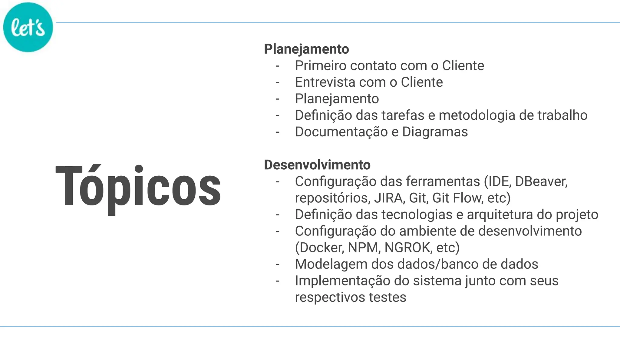 Tópicos
Planejamento
- Primeiro contato com o Cliente
- Entrevista com o Cliente
- Planejamento
- Deﬁnição das tarefas e metodologia de trabalho
- Documentação e Diagramas
Desenvolvimento
- Conﬁguração das ferramentas (IDE, DBeaver,
repositórios, JIRA, Git, Git Flow, etc)
- Deﬁnição das tecnologias e arquitetura do projeto
- Conﬁguração do ambiente de desenvolvimento
(Docker, NPM, NGROK, etc)
- Modelagem dos dados/banco de dados
- Implementação do sistema junto com seus
respectivos testes
 