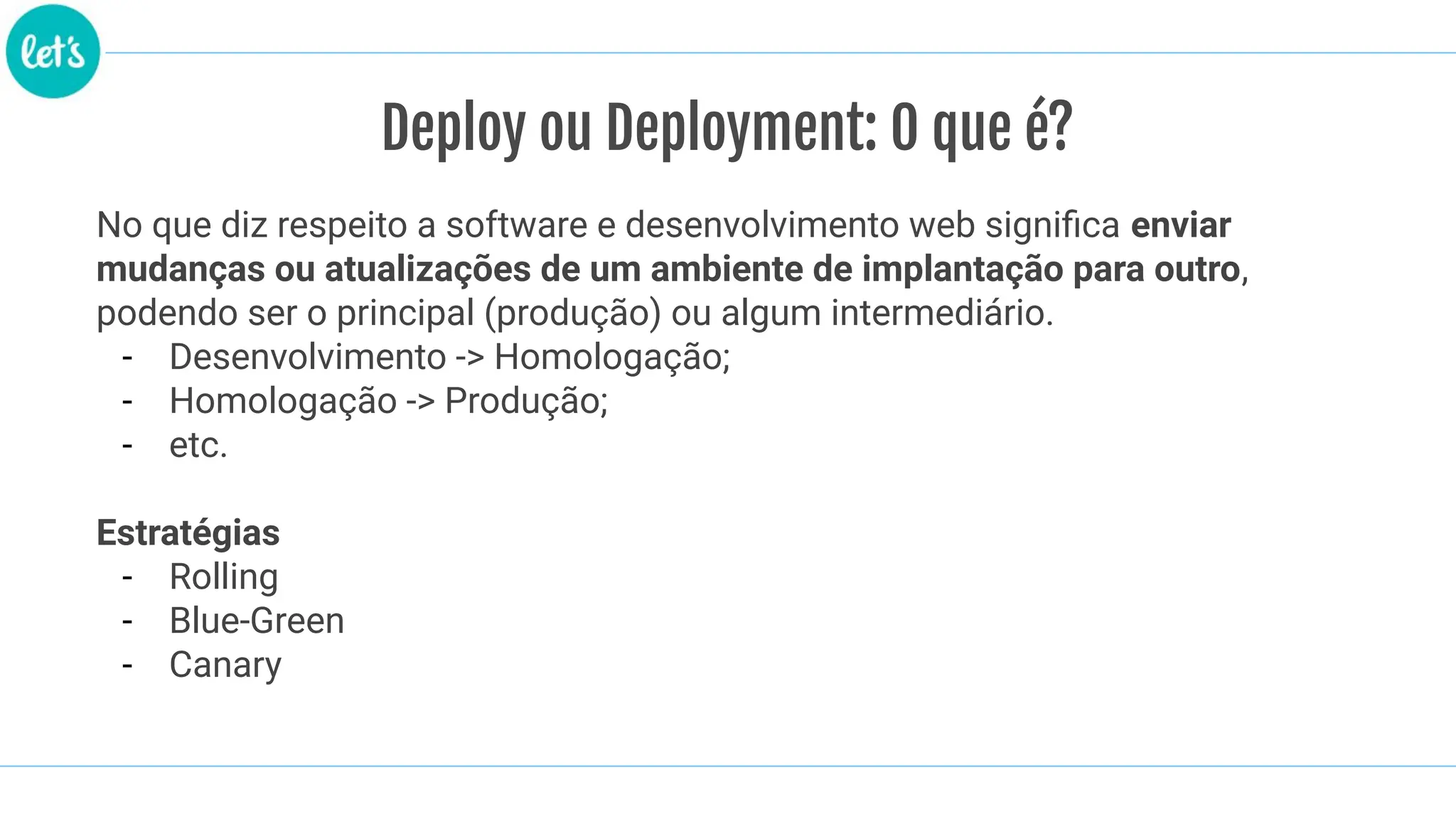 No que diz respeito a software e desenvolvimento web signiﬁca enviar
mudanças ou atualizações de um ambiente de implantação para outro,
podendo ser o principal (produção) ou algum intermediário.
- Desenvolvimento -> Homologação;
- Homologação -> Produção;
- etc.
Estratégias
- Rolling
- Blue-Green
- Canary
Deploy ou Deployment: O que é?
 