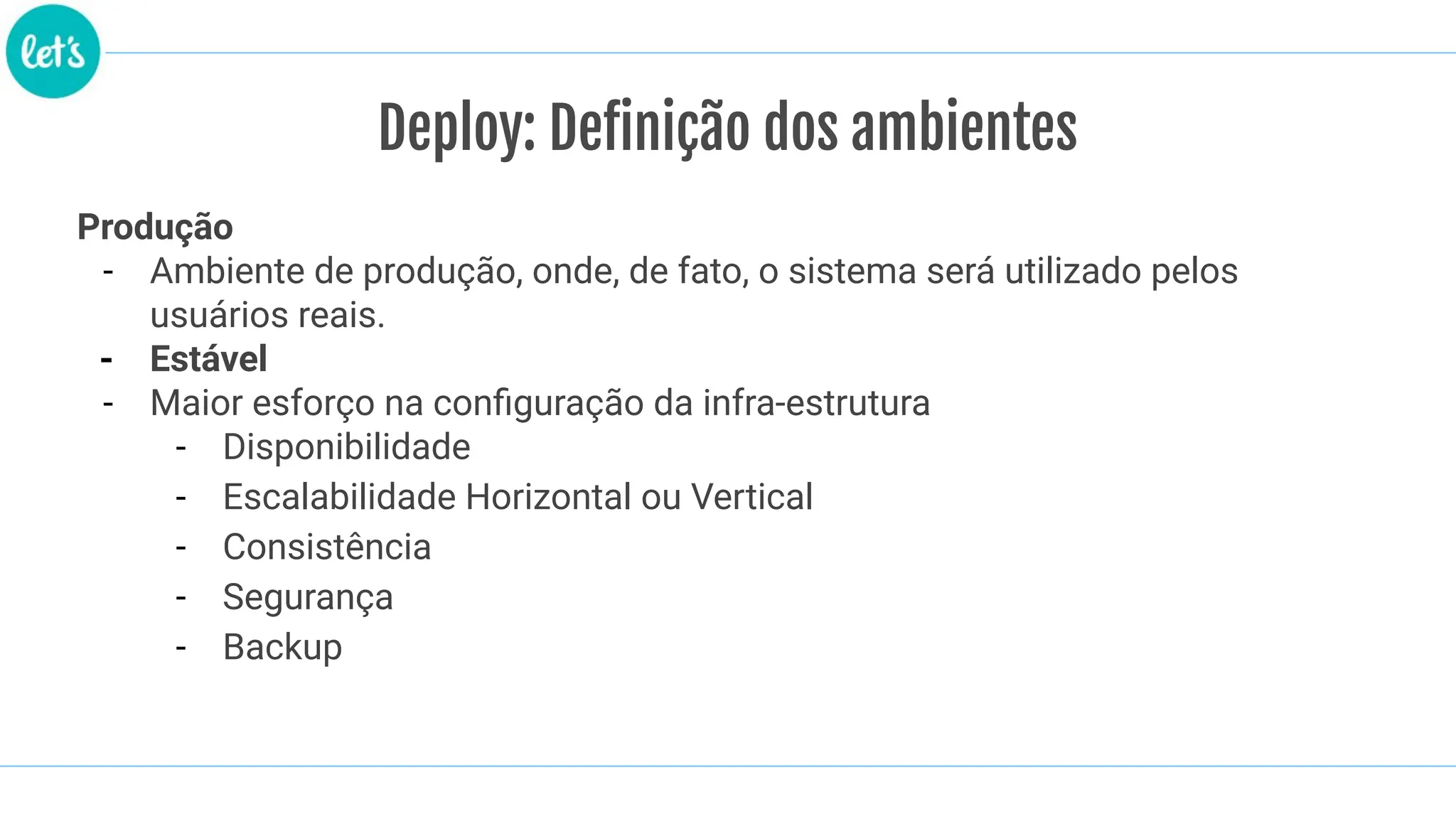 Produção
- Ambiente de produção, onde, de fato, o sistema será utilizado pelos
usuários reais.
- Estável
- Maior esforço na conﬁguração da infra-estrutura
- Disponibilidade
- Escalabilidade Horizontal ou Vertical
- Consistência
- Segurança
- Backup
Deploy: Definição dos ambientes
 