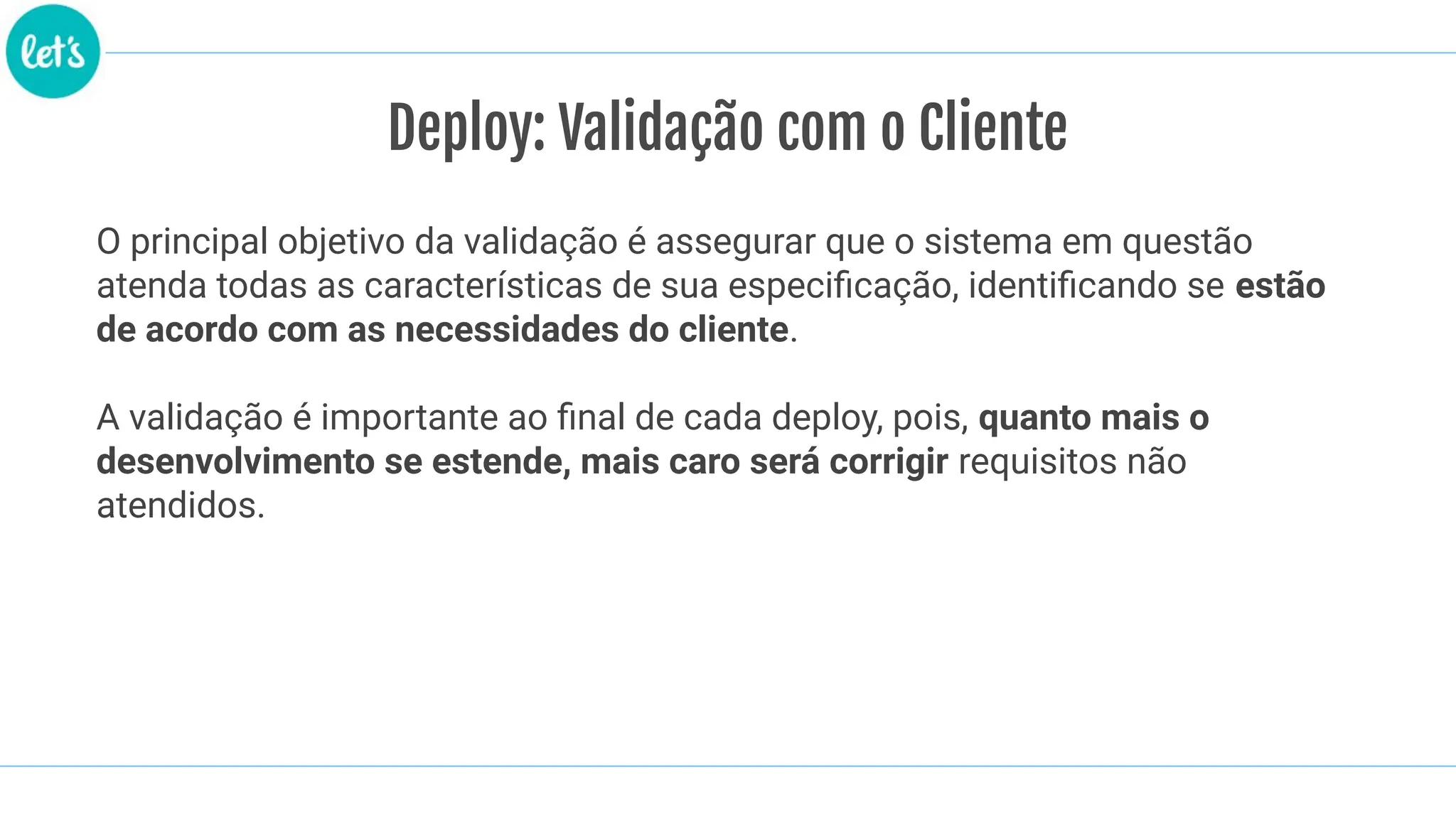 O principal objetivo da validação é assegurar que o sistema em questão
atenda todas as características de sua especiﬁcação, identiﬁcando se estão
de acordo com as necessidades do cliente.
A validação é importante ao ﬁnal de cada deploy, pois, quanto mais o
desenvolvimento se estende, mais caro será corrigir requisitos não
atendidos.
Deploy: Validação com o Cliente
 