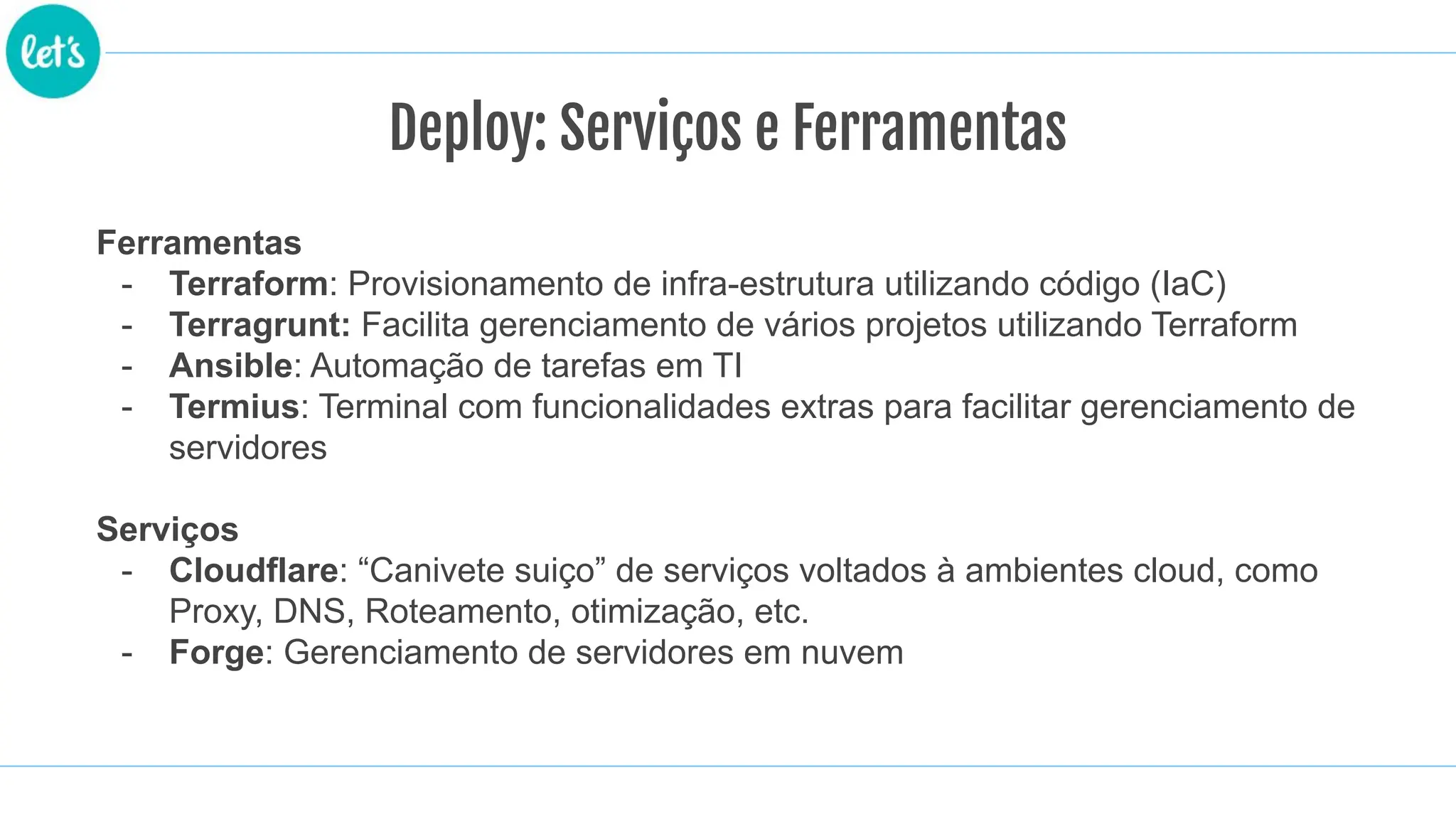Ferramentas
- Terraform: Provisionamento de infra-estrutura utilizando código (IaC)
- Terragrunt: Facilita gerenciamento de vários projetos utilizando Terraform
- Ansible: Automação de tarefas em TI
- Termius: Terminal com funcionalidades extras para facilitar gerenciamento de
servidores
Serviços
- Cloudflare: “Canivete suiço” de serviços voltados à ambientes cloud, como
Proxy, DNS, Roteamento, otimização, etc.
- Forge: Gerenciamento de servidores em nuvem
Deploy: Serviços e Ferramentas
 