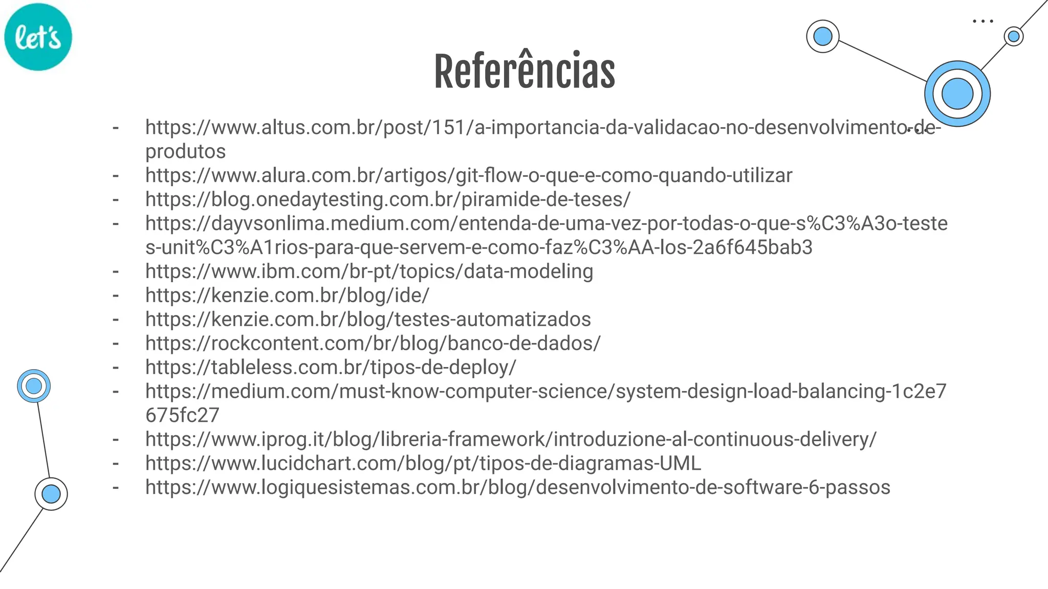 Referências
- https://www.altus.com.br/post/151/a-importancia-da-validacao-no-desenvolvimento-de-
produtos
- https://www.alura.com.br/artigos/git-ﬂow-o-que-e-como-quando-utilizar
- https://blog.onedaytesting.com.br/piramide-de-teses/
- https://dayvsonlima.medium.com/entenda-de-uma-vez-por-todas-o-que-s%C3%A3o-teste
s-unit%C3%A1rios-para-que-servem-e-como-faz%C3%AA-los-2a6f645bab3
- https://www.ibm.com/br-pt/topics/data-modeling
- https://kenzie.com.br/blog/ide/
- https://kenzie.com.br/blog/testes-automatizados
- https://rockcontent.com/br/blog/banco-de-dados/
- https://tableless.com.br/tipos-de-deploy/
- https://medium.com/must-know-computer-science/system-design-load-balancing-1c2e7
675fc27
- https://www.iprog.it/blog/libreria-framework/introduzione-al-continuous-delivery/
- https://www.lucidchart.com/blog/pt/tipos-de-diagramas-UML
- https://www.logiquesistemas.com.br/blog/desenvolvimento-de-software-6-passos
 