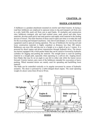 CHAPTER - 16
DOZER AND RIPPER
A bulldozer is a pendant attachment mounted on crawler and wheel tractors. In laying a
road bed, bulldozers are employed in opencast mines to dig and transport soil from cuts
to a pile, build fills, push soil from cuts to spoil banks. At stockpiles and construction
sites, bulldozers transport, pile and load crushed stone, sand, gravel and other loose
materials, develop small gravel and sand quarries and supply stone material to the feeding
devices of mixers. The main function of dozer used in open cast mine is to make the road
for the excavating and transport machinery. Like shovel and dumper, it is one of the main
equipment used in open pit mining operation. The use of bulldozers for moving soil and
loose construction materials is highly expedient at distances less than 100 meters.
Bulldozers can erect fills and dig cuts to a height or to a depth of up to 3 meters. It is
powered by diesel engine and power transmission through hydraulic drive. The dozers
are tractors equipped with a front pusher blade that can be raised or lowered by hydraulic
cylinders for digging and pushing the material. The straight dozer is used for pushing
material in a straight path, especially when operating in a self-cut slot. Angling dozers
have blades that may be set an angle to cast dirt to either side while the tractor moves
forward. Crawler tractors carry most of the bulldozers intended for excavation or heavy
pushing. Wheel mounted dozers are mainly used for spreading and backfilling loose
material.
The blade can be controlled vertically or its angular movement by means of hydraulic
actuators. The dozer is powered by a turbo-charged diesel engine. The usual operating
weight of a dozer varies from 20 ton to 50 ton.
DOZER
 