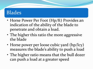 Blades
• Horse Power Per Foot (Hp/ft) Provides an
indication of the ability of the blade to
penetrate and obtain a load.
• The higher this ratio the more aggressive
the blade
• Horse power per loose cubic yard (hp/lcy)
measures the blade’s ability to push a load
• The higher ratio means that the bull dozer
can push a load at a greater speed
 