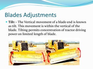 Blades Adjustments
 Tilt: - The Vertical movement of a blade end is known
as tilt. This movement is within the vertical of the
blade. Tilting permits concentration of tractor driving
power on limited length of blade.
 