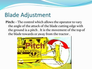 Blade Adjustment
Pitch: - The control which allows the operator to vary
the angle of the attack of the blade cutting edge with
the ground is a pitch . It is the movement of the top of
the blade towards or away from the tractor .
 