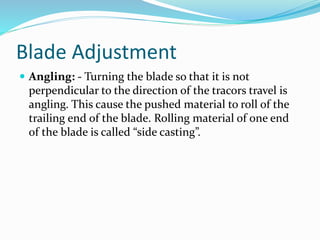 Blade Adjustment
 Angling: - Turning the blade so that it is not
perpendicular to the direction of the tracors travel is
angling. This cause the pushed material to roll of the
trailing end of the blade. Rolling material of one end
of the blade is called “side casting”.
 