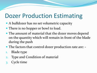 Dozer Production Estimating
 A bulldozer has no set volumetric capacity
 There is no hopper or bowl to load.
 The amount of material that the dozer moves depend
on the quantity which will remain in front of the blade
during the push
 The factors that control dozer production rate are: -
1. Blade type
2. Type and Condition of material
3. Cycle time
 