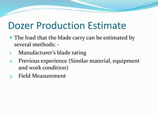 Dozer Production Estimate
 The load that the blade carry can be estimated by
several methods: -
1. Manufacturer’s blade rating
2. Previous experience (Similar material, equipment
and work condition)
3. Field Measurement
 