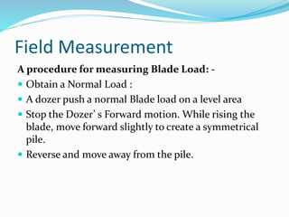Field Measurement
A procedure for measuring Blade Load: -
 Obtain a Normal Load :
 A dozer push a normal Blade load on a level area
 Stop the Dozer’ s Forward motion. While rising the
blade, move forward slightly to create a symmetrical
pile.
 Reverse and move away from the pile.
 