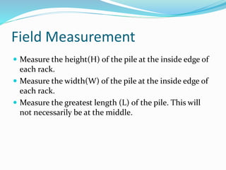 Field Measurement
 Measure the height(H) of the pile at the inside edge of
each rack.
 Measure the width(W) of the pile at the inside edge of
each rack.
 Measure the greatest length (L) of the pile. This will
not necessarily be at the middle.
 