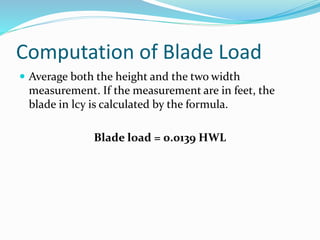Computation of Blade Load
 Average both the height and the two width
measurement. If the measurement are in feet, the
blade in lcy is calculated by the formula.
Blade load = 0.0139 HWL
 