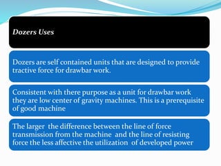 Dozers Uses
Dozers are self contained units that are designed to provide
tractive force for drawbar work.
Consistent with there purpose as a unit for drawbar work
they are low center of gravity machines. This is a prerequisite
of good machine
The larger the difference between the line of force
transmission from the machine and the line of resisting
force the less affective the utilization of developed power
 
