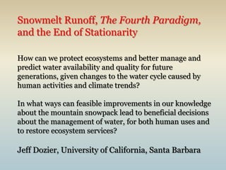Snowmelt Runoff, The Fourth Paradigm, and the End of StationarityHow can we protect ecosystems and better manage and predict water availability and quality for future generations, given changes to the water cycle caused by human activities and climate trends?In what ways can feasible improvements in our knowledge about the mountain snowpack lead to beneficial decisions about the management of water, for both human uses and to restore ecosystem services?Jeff Dozier, University of California, Santa Barbara 