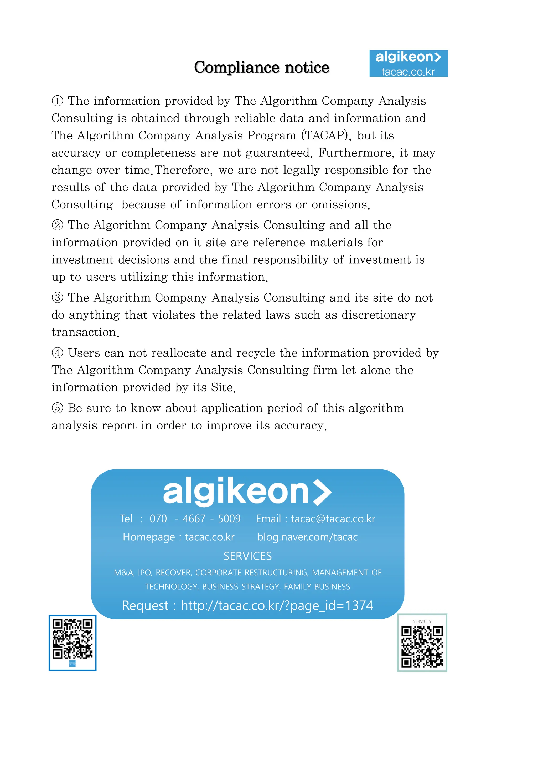 정보와
완전
정보
결
투자판단
있습니
위배
무단으
숙지하
Compliance notice
① The information provided by The Algorithm Company Analysis
Consulting is obtained through reliable data and information and
The Algorithm Company Analysis Program (TACAP), but its
accuracy or completeness are not guaranteed. Furthermore, it may
change over time.Therefore, we are not legally responsible for the
results of the data provided by The Algorithm Company Analysis
Consulting because of information errors or omissions.
② The Algorithm Company Analysis Consulting and all the
information provided on it site are reference materials for
investment decisions and the final responsibility of investment is
up to users utilizing this information.
③ The Algorithm Company Analysis Consulting and its site do not
do anything that violates the related laws such as discretionary
transaction.
④ Users can not reallocate and recycle the information provided by
The Algorithm Company Analysis Consulting firm let alone the
information provided by its Site.
⑤ Be sure to know about application period of this algorithm
analysis report in order to improve its accuracy.
Tel : 070 - 4667 - 5009 Email : tacac@tacac.co.kr
Homepage : tacac.co.kr blog.naver.com/tacac
SERVICES
M&A, IPO, RECOVER, CORPORATE RESTRUCTURING, MANAGEMENT OF
TECHNOLOGY, BUSINESS STRATEGY, FAMILY BUSINESS
Request : http://tacac.co.kr/?page_id=1374
①
Consulting is o
The Algorithm
accuracy or com
change over tim
results of the d
Consulting bec
②
information pr
investment dec
up
③
do anything th
transaction.
④
The Algorithm
information pr
⑤
analysis report
 