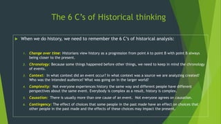 The 6 C’s of Historical thinking
 When we do history, we need to remember the 6 C’s of historical analysis:
1. Change over time: Historians view history as a progression from point A to point B with point B always
being closer to the present.
2. Chronology: Because some things happened before other things, we need to keep in mind the chronology
of events.
3. Context: In what context did an event occur? In what context was a source we are analyzing created?
Who was the intended audience? What was going on in the larger world?
4. Complexity: Not everyone experiences history the same way and different people have different
perspectives about the same event. Everybody is complex as a result, history is complex.
5. Causation: There is usually more than one cause of an event. Not everyone agrees on causation.
6. Contingency: The effect of choices that some people in the past made have an effect on choices that
other people in the past made and the effects of these choices may impact the present.
 