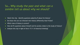 So… Why study the past and what can a
zombie tell us about why we should?
 Watch the clip. Identify questions asked by R about his history?
 Do those who are not infected view history differently than R does?
 Which view of history is correct?
 How do R’s questions about himself and his society relate to the study of history?
 Analyze this clip in light of the 6 “C’s” of historical thinking?
 