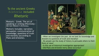 To the ancient Greeks
historia included
Rhetoric
Rhetoric: Greek. The art of
speaking or writing effectively--
Merriam Webster’s Dictionary.
Rhetoric Includes: narration;
persuasion; communication of
knowledge; questions of truth
and morality (according to
Plato and Aristotle).
--When we investigate the past, do we look for knowledge and
Answers to questions of truth and morality?
--Do people use the study of history to persuade others to their
Point of view?
--Is this use of historical investigation appropriate?
--Did Plato and Aristotle worry about accuracy?
 