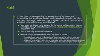 Huh?
 If history is an investigation into the past to acquire knowledge and
communicate that knowledge through speaking and writing, using narrative,
argument, persuasion, and asking questions about truth, ethics and morality;
shouldn’t we be able to agree about history?
 What about your liberal cousin and your Tea Party uncle on Thanksgiving? Do they
agree about history? What informs their views? Debate over the National Anthem
(click on this link)
 Truth vs. Accuracy. What is the difference?
 How does human complexity enter into a discussion of history?
 Thomas Jefferson wrote in the Declaration of Independence that “all men are created
equal…” Yet Thomas Jefferson owned other men as slaves. Which is a more accurate
perspective of Jefferson? His rhetoric or his actions? Which had more impact on history? Can
we discuss Thomas Jefferson or George Washington without discussing this complexity?
 