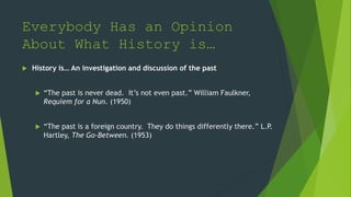 Everybody Has an Opinion
About What History is…
 History is… An investigation and discussion of the past
 “The past is never dead. It’s not even past.” William Faulkner,
Requiem for a Nun. (1950)
 “The past is a foreign country. They do things differently there.” L.P.
Hartley, The Go-Between. (1953)
 