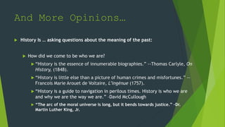 And More Opinions…
 History Is … asking questions about the meaning of the past:
 How did we come to be who we are?
 “History is the essence of innumerable biographies.” --Thomas Carlyle, On
History, (1848).
 “History is little else than a picture of human crimes and misfortunes.” --
Francois Marie Arouet de Voltaire, L’Ingénue (1757).
 “History is a guide to navigation in perilous times. History is who we are
and why we are the way we are.” –David McCullough
 “The arc of the moral universe is long, but it bends towards justice.” –Dr.
Martin Luther King, Jr.
 