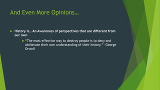 And Even More Opinions…
 History is… An Awareness of perspectives that are different from
our own
 “The most effective way to destroy people is to deny and
obliterate their own understanding of their history.” –George
Orwell
 