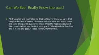 Can We Ever Really Know the past?
 “It frustrates and fascinates me that we'll never know for sure, that
despite the best efforts of historians and scientists and poets, there
are some things we'll just never know. What the first song sounded
like. How it felt to see the first photograph. Who kissed the first kiss,
and if it was any good.” –Isaac Merion, Warm Bodies.
 