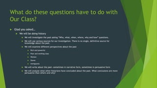 What do these questions have to do with
Our Class?
 Glad you asked…
 We will be doing history
 We will investigate the past asking “Who, what, when, where, why and how” questions.
 We will use various sources for our investigation. There is no single, definitive source for
knowledge about the past.
 We will examine different perspectives about the past
 Rich and powerful
 Poor and working class
 Women
 Slaves
 Immigrants
 We will write about the past—sometimes in narrative form, sometimes in persuasive form
 We will analyze what other historians have concluded about the past. What conclusions are more
persuasive than others and why?
 