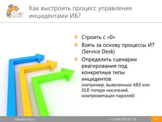 solarsecurity.ru +7 (499) 755-07-70
Как выстроить процесс управления
инцидентами ИБ?
11
 Строить с «0»
 Взять за основу процессы ИТ
(Service Desk)
 Определить сценарии
реагирования под
конкретные типы
инцидентов
(например, выявленные АВЗ или
DLP, потеря носителей,
компрометация паролей)
 