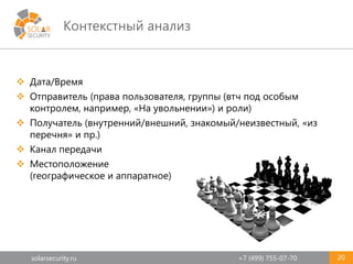 solarsecurity.ru +7 (499) 755-07-70
Контекстный анализ
20
 Дата/Время
 Отправитель (права пользователя, группы (втч под особым
контролем, например, «На увольнении») и роли)
 Получатель (внутренний/внешний, знакомый/неизвестный, «из
перечня» и пр.)
 Канал передачи
 Местоположение
(географическое и аппаратное)
 