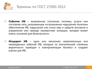 solarsecurity.ru +7 (499) 755-07-70
Термины по ГОСТ 27000-2012
3
 Событие ИБ – выявленное состояние системы, услуги или
состояние сети, указывающее на возможное нарушение политики
обеспечения ИБ, нарушение или отказ мер и средств контроля и
управления или прежде неизвестная ситуации, которая может
иметь значение для безопасности.
 Инцидент ИБ – одно или несколько нежелательных или
неожиданных событий ИБ, которые со значительной степенью
вероятности приводят к компрометации бизнеса и создают
угрозы для ИБ.
 