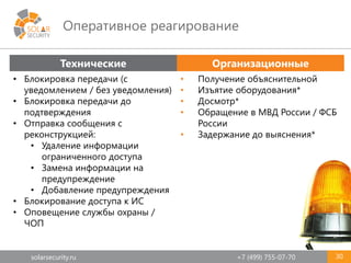 solarsecurity.ru +7 (499) 755-07-70
Оперативное реагирование
30
Технические Организационные
• Блокировка передачи (с
уведомлением / без уведомления)
• Блокировка передачи до
подтверждения
• Отправка сообщения с
реконструкцией:
• Удаление информации
ограниченного доступа
• Замена информации на
предупреждение
• Добавление предупреждения
• Блокирование доступа к ИС
• Оповещение службы охраны /
ЧОП
• Получение объяснительной
• Изъятие оборудования*
• Досмотр*
• Обращение в МВД России / ФСБ
России
• Задержание до выяснения*
 
