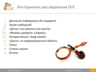 solarsecurity.ru +7 (499) 755-07-70
Инструменты расследования DLP
32
1. Детальная информация об инциденте
2. Архив сообщений
3. «Досье» (на субъекта или группу)
4. «Уровень доверия» («Карма»)
5. Интерактивный «Граф связей»
6. «Досье» на информационные объекты
7. Поиск
8. Снимки экрана
9. Отчеты
 