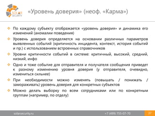 solarsecurity.ru +7 (499) 755-07-70
«Уровень доверия» (неоф. «Карма»)
37
 По каждому субъекту отображается «уровень доверия» и динамика его
изменений (аномалии поведения)
 Уровень доверия определяется на основании различных параметров
выявленных событий (критичность инцидента, контекст, история событий
и пр.) с использованием встроенных справочников
 Уровни критичности событий в системе: критичный, высокий, средний,
низкий, инфо
 Одно и тоже событие для отправителя и получателя сообщения приведет
к разному изменению уровня доверия (у отправителя, очевидно,
измениться сильнее)
 При необходимости можно изменять (повышать / понижать /
замораживать) уровень доверия для конкретных субъектов
 Можно делать выборку по всем сотрудниками или по конкретным
группам (например, по отделу)
 
