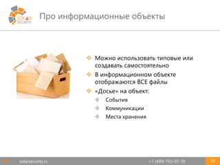 solarsecurity.ru +7 (499) 755-07-70
Про информационные объекты
39
 Можно использовать типовые или
создавать самостоятельно
 В информационном объекте
отображаются ВСЕ файлы
 «Досье» на объект:
 События
 Коммуникации
 Места хранения
#2
 