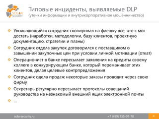 solarsecurity.ru +7 (499) 755-07-70
Типовые инциденты, выявляемые DLP
(утечки информации и внутрикорпоративное мошенничество)
4
 Увольняющийся сотрудник скопировал на флешку все, что с мог
достать (наработки, методологии, базу клиентов, проектную
документацию, стратегии и планы)
 Сотрудник отдела закупок договорился с поставщиком о
завышении закупочных цен при условии личной мотивации (откат)
 Операционист в банке пересылает заявления на кредиты своему
коллеге в конкурирующем банке, который переманивает этих
клиентов, делая целевые контрпредложения
 Сотрудник одела продаж некоторые заказы проводит через свою
фирму
 Секретарь регулярно пересылает протоколы совещаний
руководства на незнакомый внешний ящик электронной почты
 …
 