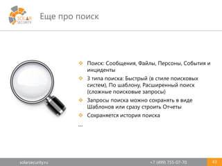 solarsecurity.ru +7 (499) 755-07-70
Еще про поиск
43
 Поиск: Сообщения, Файлы, Персоны, События и
инциденты
 3 типа поиска: Быстрый (в стиле поисковых
систем), По шаблону, Расширенный поиск
(сложные поисковые запросы)
 Запросы поиска можно сохранять в виде
Шаблонов или сразу строить Отчеты
 Сохраняется история поиска
…
 