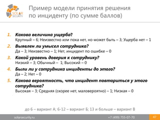 solarsecurity.ru +7 (499) 755-07-70
Пример модели принятия решения
по инциденту (по сумме баллов)
47
1. Какова величина ущерба?
Крупный – 6; Неизвестно или пока нет, но может быть – 3; Ущерба нет – 1
2. Выявлен ли умысел сотрудника?
Да – 3; Неизвестно – 1; Нет, инцидент по ошибке – 0
3. Какой уровень доверия к сотруднику?
Низкий – 3; Обычный – 1; Высокий – 0
4. Были ли у сотрудника инциденты до этого?
Да – 2; Нет – 0
5. Какова вероятность, что инцидент повториться у этого
сотрудника?
Высокая – 3; Средняя (скорее нет, маловероятно) – 1; Низкая – 0
до 6 – вариант А; 6-12 – вариант Б; 13 и больше – вариант В
 